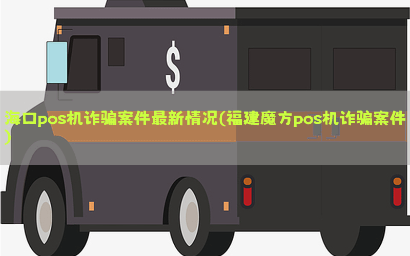 海口pos机诈骗案件最新情况(福建魔方pos机诈骗案件)