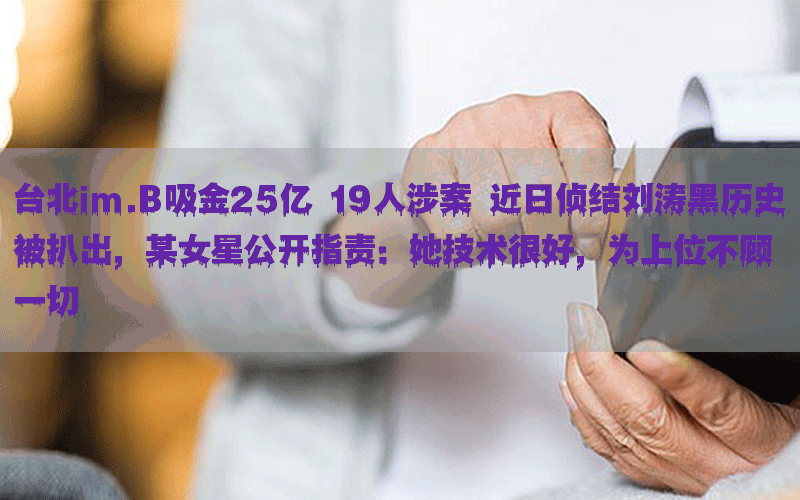 台北im.B吸金25亿 19人涉案 近日侦结刘涛黑历史被扒出，某女星公开指责：她技术很好，为上位不顾一切